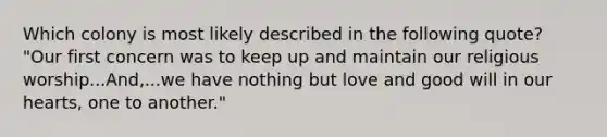 Which colony is most likely described in the following quote? "Our first concern was to keep up and maintain our religious worship...And,...we have nothing but love and good will in our hearts, one to another."