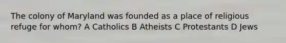 The colony of Maryland was founded as a place of religious refuge for whom? A Catholics B Atheists C Protestants D Jews