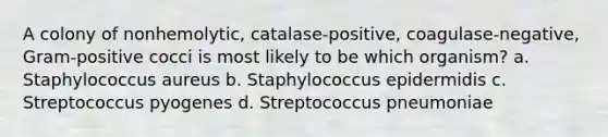 A colony of nonhemolytic, catalase-positive, coagulase-negative, Gram-positive cocci is most likely to be which organism? a. Staphylococcus aureus b. Staphylococcus epidermidis c. Streptococcus pyogenes d. Streptococcus pneumoniae