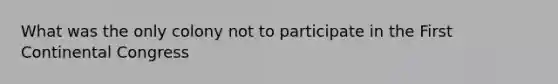 What was the only colony not to participate in the First Continental Congress