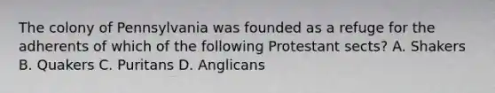 The colony of Pennsylvania was founded as a refuge for the adherents of which of the following Protestant sects? A. Shakers B. Quakers C. Puritans D. Anglicans