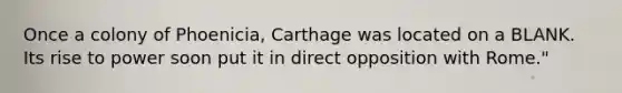 Once a colony of Phoenicia, Carthage was located on a BLANK. Its rise to power soon put it in direct opposition with Rome."