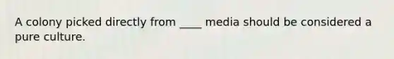 A colony picked directly from ____ media should be considered a pure culture.