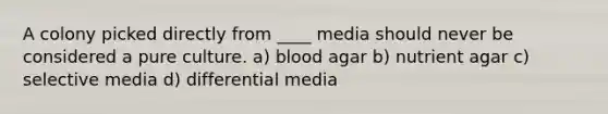 A colony picked directly from ____ media should never be considered a pure culture. a) blood agar b) nutrient agar c) selective media d) differential media