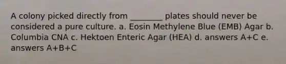 A colony picked directly from ________ plates should never be considered a pure culture. a. Eosin Methylene Blue (EMB) Agar b. Columbia CNA c. Hektoen Enteric Agar (HEA) d. answers A+C e. answers A+B+C