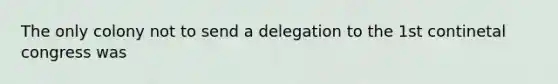 The only colony not to send a delegation to the 1st continetal congress was