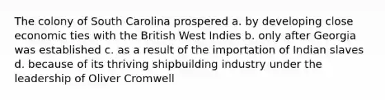 The colony of South Carolina prospered a. by developing close economic ties with the British West Indies b. only after Georgia was established c. as a result of the importation of Indian slaves d. because of its thriving shipbuilding industry under the leadership of Oliver Cromwell