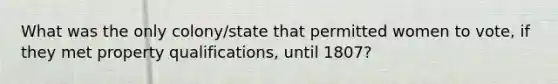 What was the only colony/state that permitted women to vote, if they met property qualifications, until 1807?