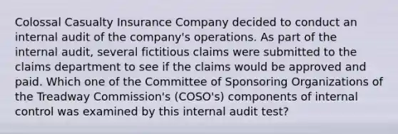 Colossal Casualty Insurance Company decided to conduct an internal audit of the company's operations. As part of the internal audit, several fictitious claims were submitted to the claims department to see if the claims would be approved and paid. Which one of the Committee of Sponsoring Organizations of the Treadway Commission's (COSO's) components of internal control was examined by this internal audit test?