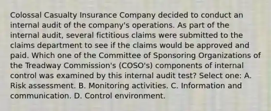 Colossal Casualty Insurance Company decided to conduct an internal audit of the company's operations. As part of the internal audit, several fictitious claims were submitted to the claims department to see if the claims would be approved and paid. Which one of the Committee of Sponsoring Organizations of the Treadway Commission's (COSO's) components of internal control was examined by this internal audit test? Select one: A. Risk assessment. B. Monitoring activities. C. Information and communication. D. Control environment.