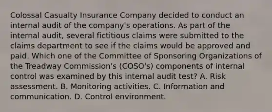 Colossal Casualty Insurance Company decided to conduct an internal audit of the company's operations. As part of the internal audit, several fictitious claims were submitted to the claims department to see if the claims would be approved and paid. Which one of the Committee of Sponsoring Organizations of the Treadway Commission's (COSO's) components of <a href='https://www.questionai.com/knowledge/kjj42owoAP-internal-control' class='anchor-knowledge'>internal control</a> was examined by this internal audit test? A. Risk assessment. B. Monitoring activities. C. Information and communication. D. Control environment.