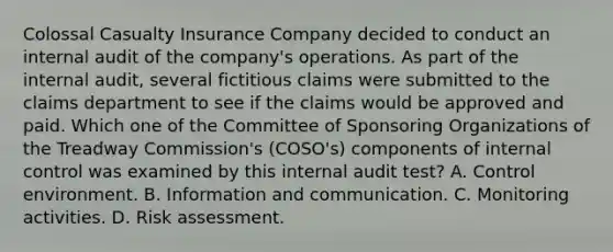 Colossal Casualty Insurance Company decided to conduct an internal audit of the company's operations. As part of the internal audit, several fictitious claims were submitted to the claims department to see if the claims would be approved and paid. Which one of the Committee of Sponsoring Organizations of the Treadway Commission's (COSO's) components of <a href='https://www.questionai.com/knowledge/kjj42owoAP-internal-control' class='anchor-knowledge'>internal control</a> was examined by this internal audit test? A. Control environment. B. Information and communication. C. Monitoring activities. D. Risk assessment.