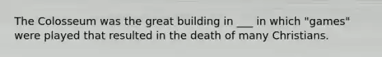 The Colosseum was the great building in ___ in which "games" were played that resulted in the death of many Christians.