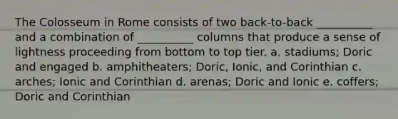 The Colosseum in Rome consists of two back-to-back __________ and a combination of __________ columns that produce a sense of lightness proceeding from bottom to top tier. a. ​stadiums; Doric and engaged b. ​amphitheaters; Doric, Ionic, and Corinthian c. ​arches; Ionic and Corinthian d. ​arenas; Doric and Ionic e. ​coffers; Doric and Corinthian