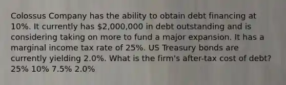 Colossus Company has the ability to obtain debt financing at 10%. It currently has 2,000,000 in debt outstanding and is considering taking on more to fund a major expansion. It has a marginal income tax rate of 25%. US Treasury bonds are currently yielding 2.0%. What is the firm's after-tax cost of debt? 25% 10% 7.5% 2.0%