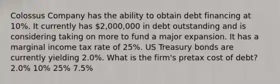 Colossus Company has the ability to obtain debt financing at 10%. It currently has 2,000,000 in debt outstanding and is considering taking on more to fund a major expansion. It has a marginal income tax rate of 25%. US Treasury bonds are currently yielding 2.0%. What is the firm's pretax cost of debt? 2.0% 10% 25% 7.5%