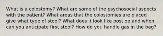 What is a colostomy? What are some of the psychosocial aspects with the patient? What areas that the colostomies are placed give what type of stool? What does it look like post op and when can you anticipate first stool? How do you handle gas in the bag?