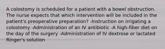 A colostomy is scheduled for a patient with a bowel obstruction. The nurse expects that which intervention will be included in the patient's preoperative preparation? -Instruction on irrigating a colostomy -Administration of an IV antibiotic -A high-fiber diet on the day of the surgery -Administration of IV dextrose or lactated Ringer's solution