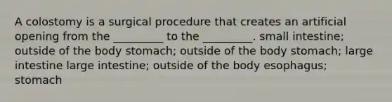 A colostomy is a surgical procedure that creates an artificial opening from the _________ to the _________. small intestine; outside of the body stomach; outside of the body stomach; large intestine large intestine; outside of the body esophagus; stomach