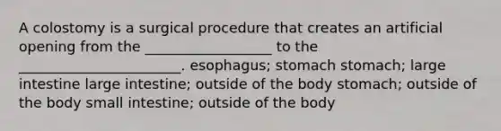 A colostomy is a surgical procedure that creates an artificial opening from the __________________ to the _______________________. esophagus; stomach stomach; large intestine large intestine; outside of the body stomach; outside of the body small intestine; outside of the body