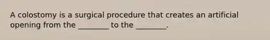 A colostomy is a surgical procedure that creates an artificial opening from the ________ to the ________.