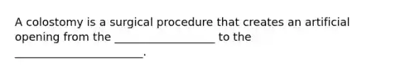 A colostomy is a surgical procedure that creates an artificial opening from the __________________ to the _______________________.