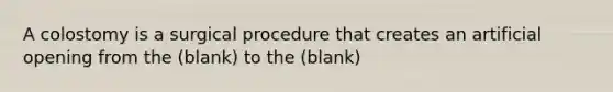 A colostomy is a surgical procedure that creates an artificial opening from the (blank) to the (blank)