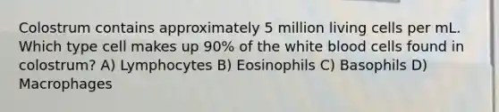 Colostrum contains approximately 5 million living cells per mL. Which type cell makes up 90% of the white blood cells found in colostrum? A) Lymphocytes B) Eosinophils C) Basophils D) Macrophages