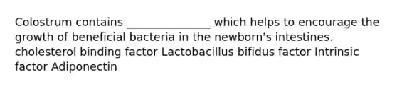 Colostrum contains _______________ which helps to encourage the growth of beneficial bacteria in the newborn's intestines. cholesterol binding factor Lactobacillus bifidus factor Intrinsic factor Adiponectin