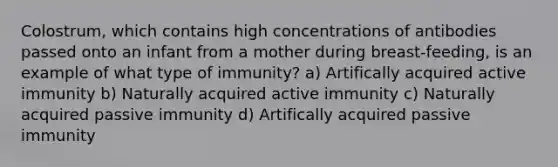 Colostrum, which contains high concentrations of antibodies passed onto an infant from a mother during breast-feeding, is an example of what type of immunity? a) Artifically acquired active immunity b) Naturally acquired active immunity c) Naturally acquired passive immunity d) Artifically acquired passive immunity