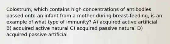 Colostrum, which contains high concentrations of antibodies passed onto an infant from a mother during breast-feeding, is an example of what type of immunity? A) acquired active artificial B) acquired active natural C) acquired passive natural D) acquired passive artificial