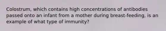 Colostrum, which contains high concentrations of antibodies passed onto an infant from a mother during breast-feeding, is an example of what type of immunity?