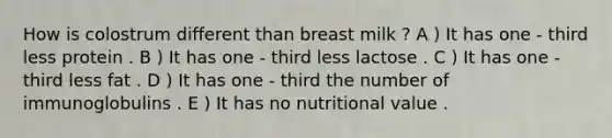 How is colostrum different than breast milk ? A ) It has one - third less protein . B ) It has one - third less lactose . C ) It has one - third less fat . D ) It has one - third the number of immunoglobulins . E ) It has no nutritional value .