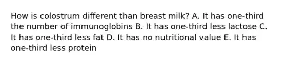 How is colostrum different than breast milk? A. It has one-third the number of immunoglobins B. It has one-third less lactose C. It has one-third less fat D. It has no nutritional value E. It has one-third less protein