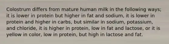 Colostrum differs from mature human milk in the following ways; it is lower in protein but higher in fat and sodium, it is lower in protein and higher in carbs, but similar in sodium, potassium, and chloride, it is higher in protein, low in fat and lactose, or it is yellow in color, low in protein, but high in lactose and fat.