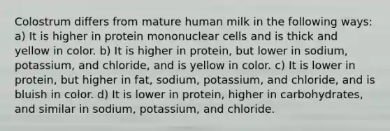 Colostrum differs from mature human milk in the following ways: a) It is higher in protein mononuclear cells and is thick and yellow in color. b) It is higher in protein, but lower in sodium, potassium, and chloride, and is yellow in color. c) It is lower in protein, but higher in fat, sodium, potassium, and chloride, and is bluish in color. d) It is lower in protein, higher in carbohydrates, and similar in sodium, potassium, and chloride.