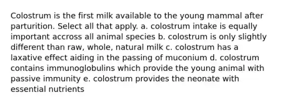 Colostrum is the first milk available to the young mammal after parturition. Select all that apply. a. colostrum intake is equally important accross all animal species b. colostrum is only slightly different than raw, whole, natural milk c. colostrum has a laxative effect aiding in the passing of muconium d. colostrum contains immunoglobulins which provide the young animal with passive immunity e. colostrum provides the neonate with essential nutrients