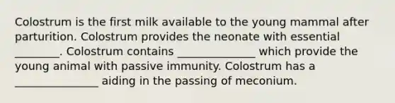 Colostrum is the first milk available to the young mammal after parturition. Colostrum provides the neonate with essential ________. Colostrum contains ______________ which provide the young animal with passive immunity. Colostrum has a _______________ aiding in the passing of meconium.