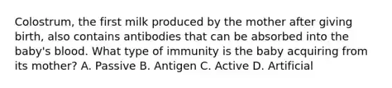 Colostrum, the first milk produced by the mother after giving birth, also contains antibodies that can be absorbed into the baby's blood. What type of immunity is the baby acquiring from its mother? A. Passive B. Antigen C. Active D. Artificial