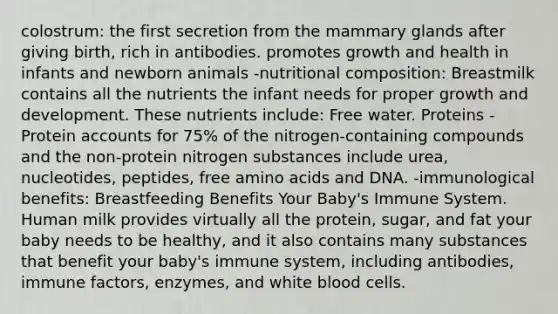 colostrum: the first secretion from the mammary glands after giving birth, rich in antibodies. promotes growth and health in infants and newborn animals -nutritional composition: Breastmilk contains all the nutrients the infant needs for proper growth and development. These nutrients include: Free water. Proteins - Protein accounts for 75% of the nitrogen-containing compounds and the non-protein nitrogen substances include urea, nucleotides, peptides, free amino acids and DNA. -immunological benefits: Breastfeeding Benefits Your Baby's Immune System. Human milk provides virtually all the protein, sugar, and fat your baby needs to be healthy, and it also contains many substances that benefit your baby's immune system, including antibodies, immune factors, enzymes, and white blood cells.