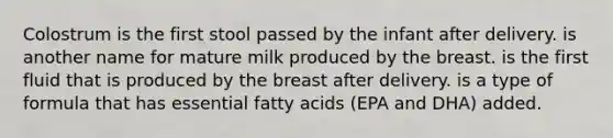 Colostrum is the first stool passed by the infant after delivery. is another name for mature milk produced by the breast. is the first fluid that is produced by the breast after delivery. is a type of formula that has essential fatty acids (EPA and DHA) added.