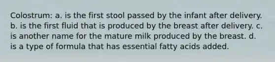 Colostrum: a. is the first stool passed by the infant after delivery. b. is the first fluid that is produced by the breast after delivery. c. is another name for the mature milk produced by the breast. d. is a type of formula that has essential fatty acids added.