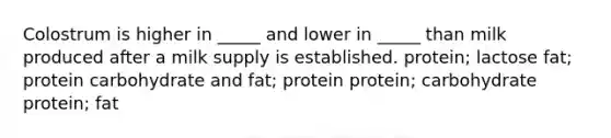 Colostrum is higher in _____ and lower in _____ than milk produced after a milk supply is established. protein; lactose fat; protein carbohydrate and fat; protein protein; carbohydrate protein; fat