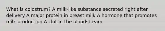 What is colostrum? A milk-like substance secreted right after delivery A major protein in breast milk A hormone that promotes milk production A clot in <a href='https://www.questionai.com/knowledge/k7oXMfj7lk-the-blood' class='anchor-knowledge'>the blood</a>stream