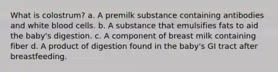 What is colostrum? a. A premilk substance containing antibodies and white blood cells. b. A substance that emulsifies fats to aid the baby's digestion. c. A component of breast milk containing fiber d. A product of digestion found in the baby's GI tract after breastfeeding.