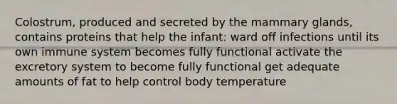 Colostrum, produced and secreted by the mammary glands, contains proteins that help the infant: ward off infections until its own immune system becomes fully functional activate the excretory system to become fully functional get adequate amounts of fat to help control body temperature