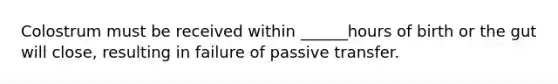 Colostrum must be received within ______hours of birth or the gut will close, resulting in failure of passive transfer.