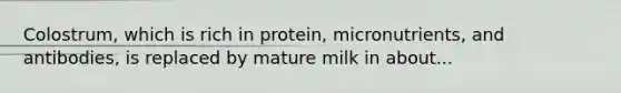 Colostrum, which is rich in protein, micronutrients, and antibodies, is replaced by mature milk in about...