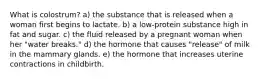 What is colostrum? a) the substance that is released when a woman first begins to lactate. b) a low-protein substance high in fat and sugar. c) the fluid released by a pregnant woman when her "water breaks." d) the hormone that causes "release" of milk in the mammary glands. e) the hormone that increases uterine contractions in childbirth.