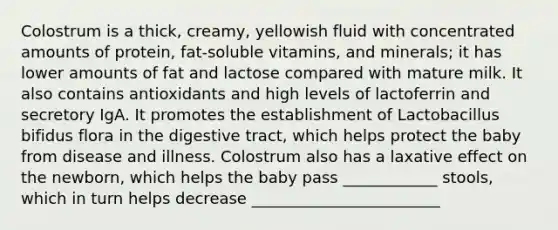 Colostrum is a thick, creamy, yellowish fluid with concentrated amounts of protein, fat-soluble vitamins, and minerals; it has lower amounts of fat and lactose compared with mature milk. It also contains antioxidants and high levels of lactoferrin and secretory IgA. It promotes the establishment of Lactobacillus bifidus flora in the digestive tract, which helps protect the baby from disease and illness. Colostrum also has a laxative effect on the newborn, which helps the baby pass ____________ stools, which in turn helps decrease ________________________